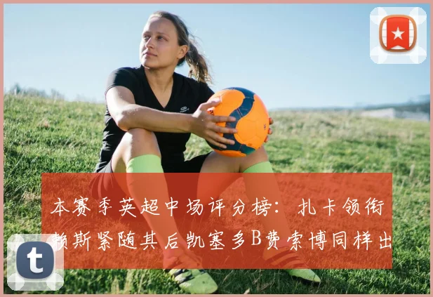 本赛季英超中场评分榜：扎卡领衔赖斯紧随其后凯塞多B费索博同样出色