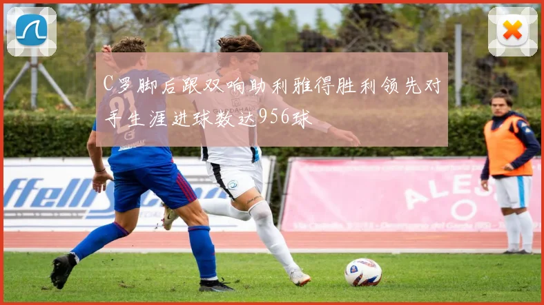 C罗脚后跟双响助利雅得胜利领先对手生涯进球数达956球