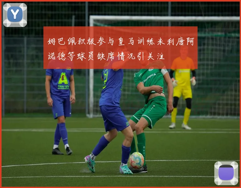 姆巴佩积极参与皇马训练米利唐阿诺德等球员缺席情况引关注