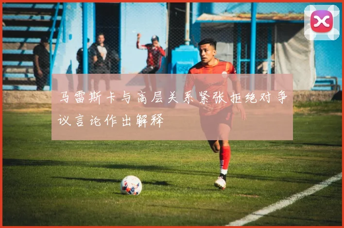 马雷斯卡与高层关系紧张拒绝对争议言论作出解释