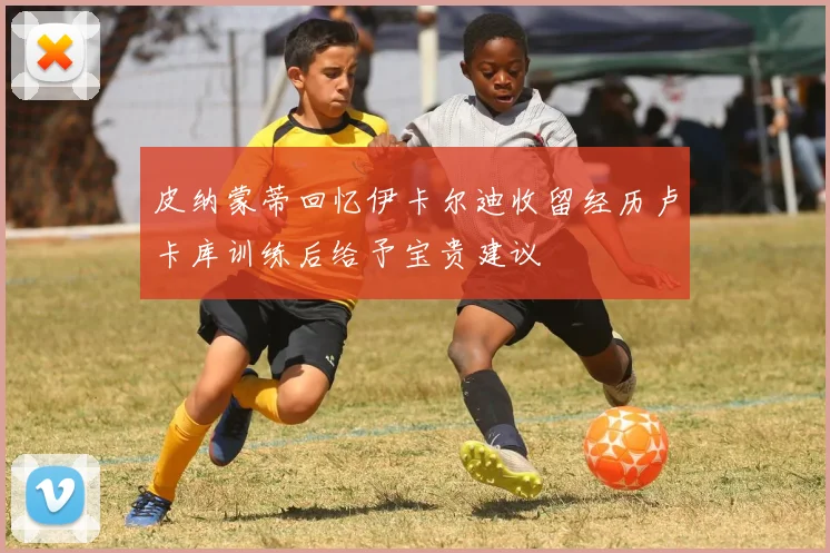 皮纳蒙蒂回忆伊卡尔迪收留经历卢卡库训练后给予宝贵建议
