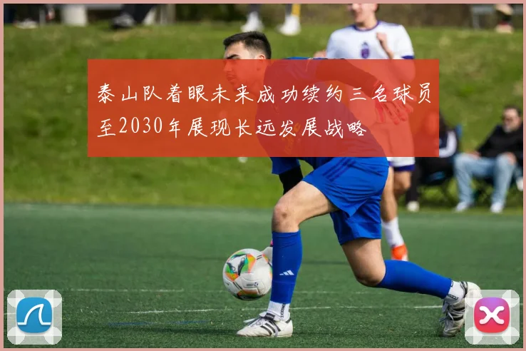 泰山队着眼未来成功续约三名球员至2030年展现长远发展战略