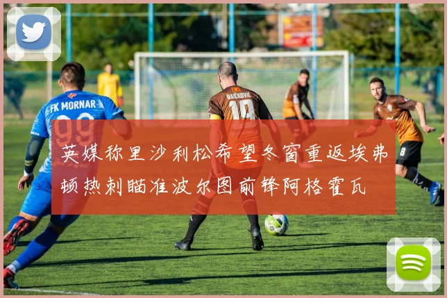 英媒称里沙利松希望冬窗重返埃弗顿热刺瞄准波尔图前锋阿格霍瓦