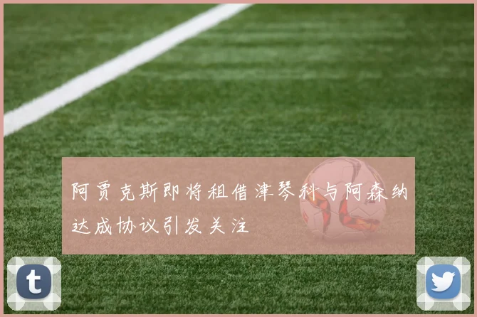 阿贾克斯即将租借津琴科与阿森纳达成协议引发关注