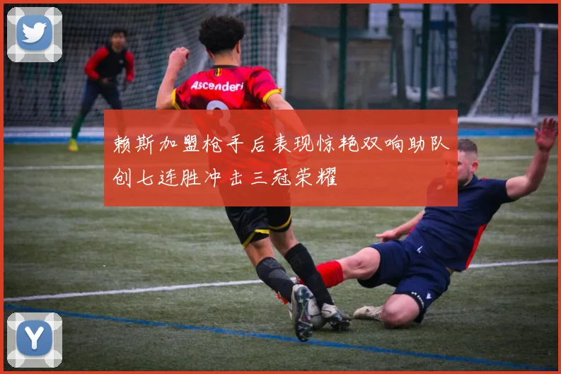 赖斯加盟枪手后表现惊艳双响助队创七连胜冲击三冠荣耀