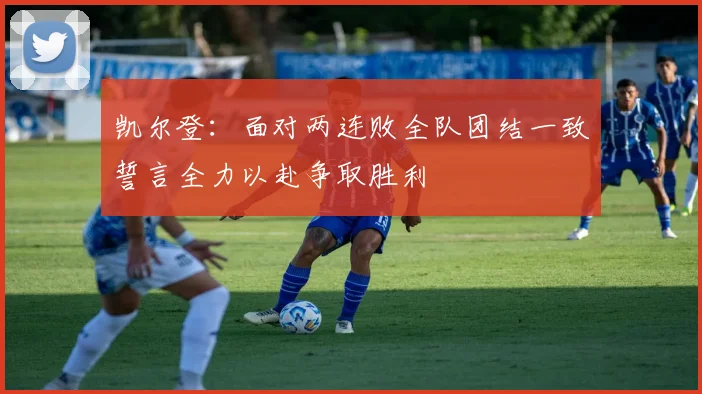 凯尔登：面对两连败全队团结一致誓言全力以赴争取胜利