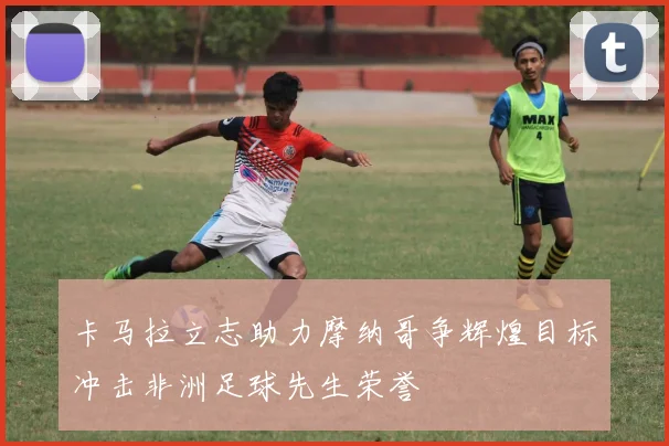 卡马拉立志助力摩纳哥争辉煌目标冲击非洲足球先生荣誉