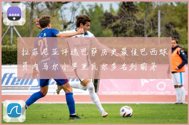 拉菲尼亚评选巴萨历史最佳巴西球员内马尔小罗里瓦尔多名列前茅