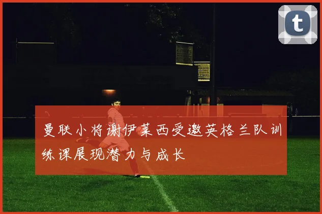 曼联小将谢伊莱西受邀英格兰队训练课展现潜力与成长