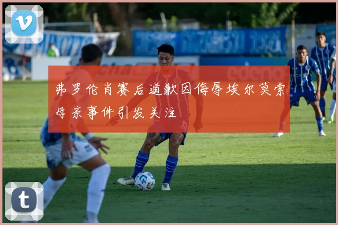 弗罗伦肖赛后道歉因侮辱埃尔莫索母亲事件引发关注