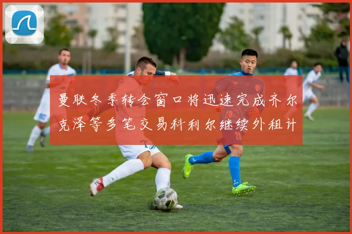 曼联冬季转会窗口将迅速完成齐尔克泽等多笔交易科利尔继续外租计划