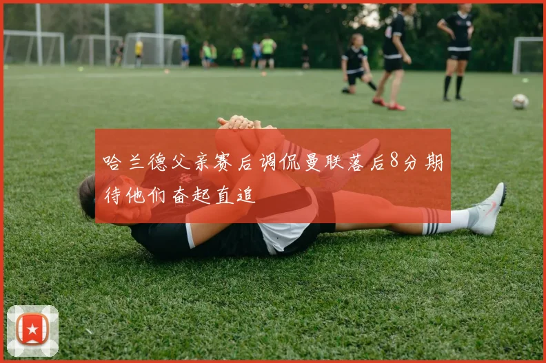 哈兰德父亲赛后调侃曼联落后8分期待他们奋起直追