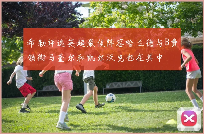 希勒评选英超最佳阵容哈兰德与B费领衔马奎尔和凯尔沃克也在其中