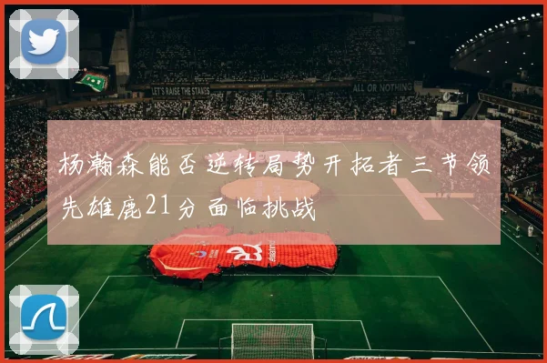 杨瀚森能否逆转局势开拓者三节领先雄鹿21分面临挑战
