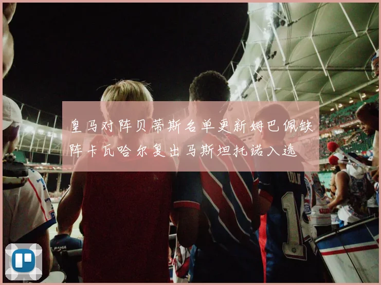 皇马对阵贝蒂斯名单更新姆巴佩缺阵卡瓦哈尔复出马斯坦托诺入选