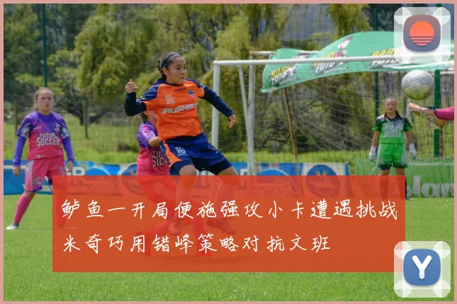 鲈鱼一开局便施强攻小卡遭遇挑战米奇巧用错峰策略对抗文班