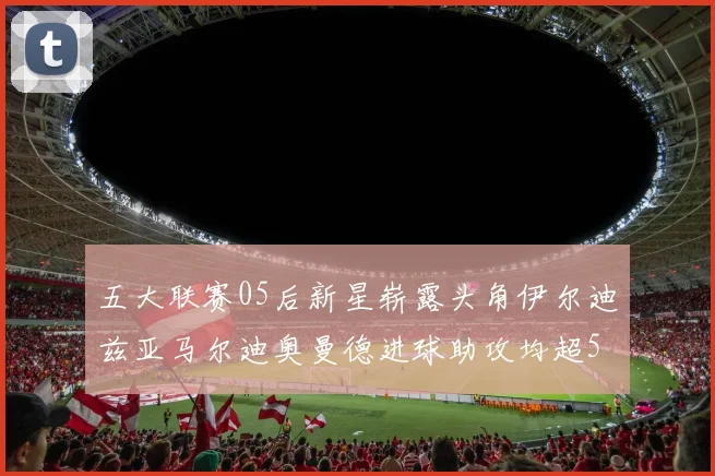 五大联赛05后新星崭露头角伊尔迪兹亚马尔迪奥曼德进球助攻均超5