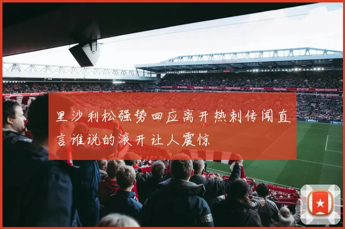 里沙利松强势回应离开热刺传闻直言谁说的滚开让人震惊