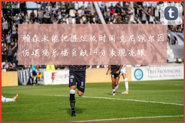瀚森未能把握垃圾时间克尼佩尔因伤退场乐福贡献14分表现亮眼