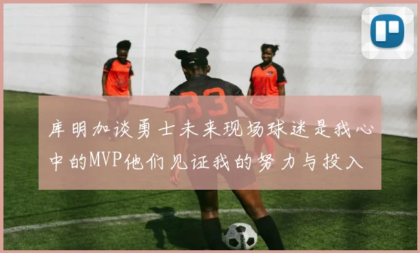 库明加谈勇士未来现场球迷是我心中的MVP他们见证我的努力与投入