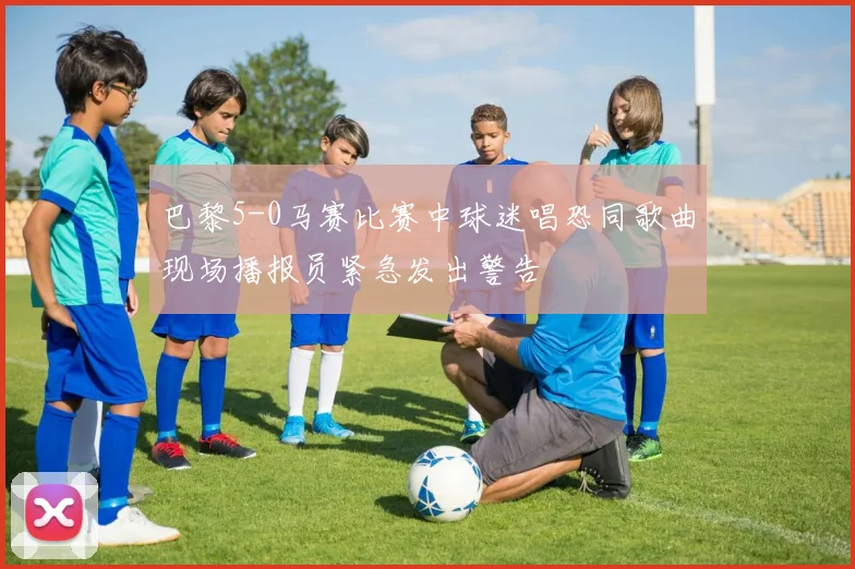 巴黎5-0马赛比赛中球迷唱恐同歌曲现场播报员紧急发出警告