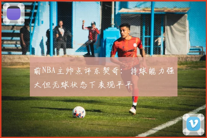 前NBA主帅点评东契奇：持球能力强大但无球状态下表现平平