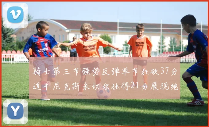 骑士第三节强势反弹单节狂砍37分追平尼克斯米切尔独得21分展现绝佳状态