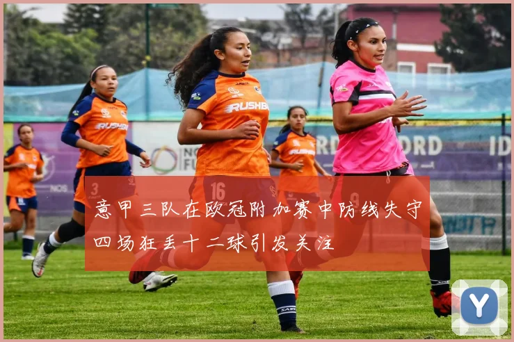 意甲三队在欧冠附加赛中防线失守四场狂丢十二球引发关注
