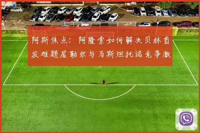 阿斯焦点：阿隆索如何解决贝林首发难题居勒尔与马斯坦托诺竞争激烈