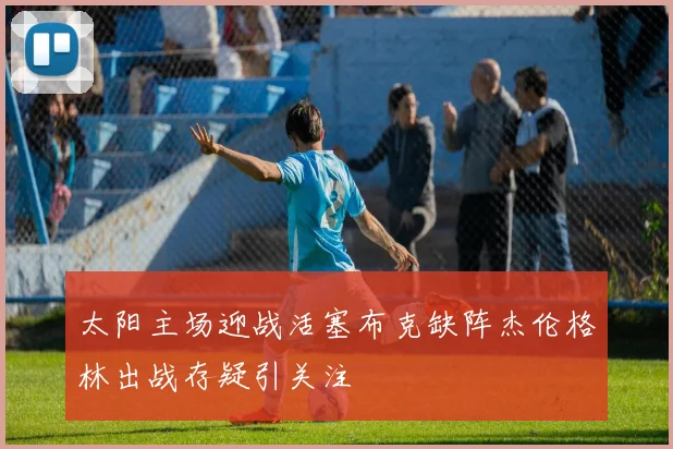 太阳主场迎战活塞布克缺阵杰伦格林出战存疑引关注