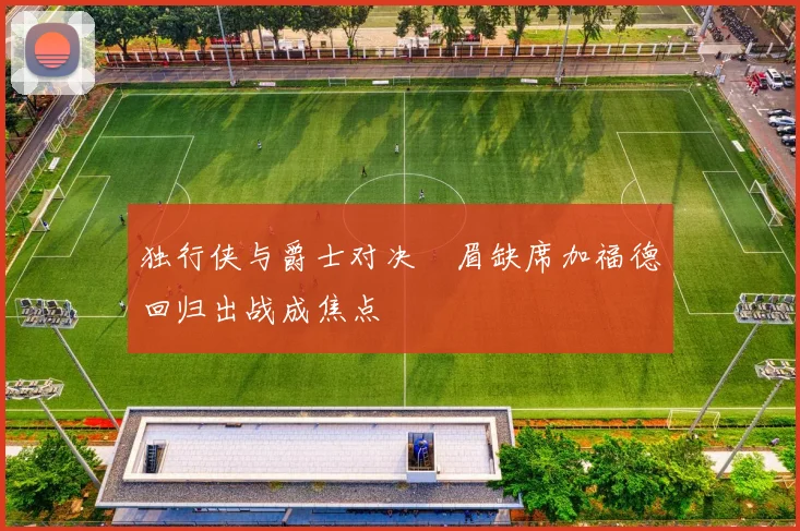 独行侠与爵士对决濃眉缺席加福德回归出战成焦点