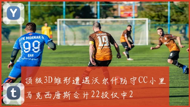 顶级3D雏形遭遇沃尔什防守CC小里马克西唐斯合计22投仅中2