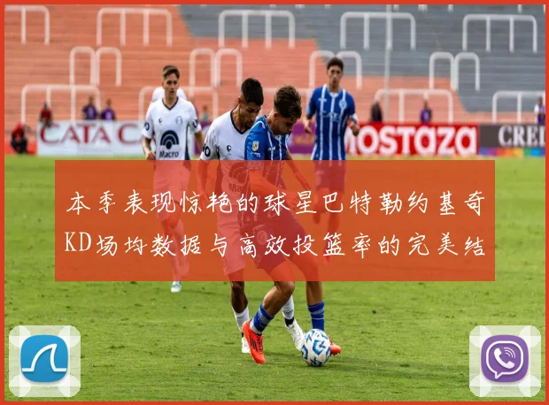 本季表现惊艳的球星巴特勒约基奇KD场均数据与高效投篮率的完美结合
