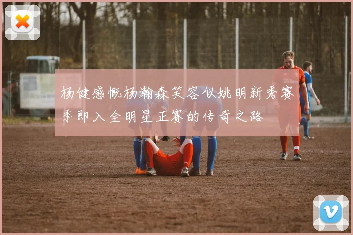 杨健感慨杨瀚森笑容似姚明新秀赛季即入全明星正赛的传奇之路