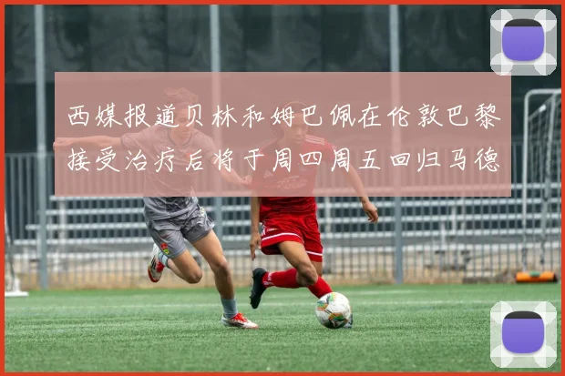 西媒报道贝林和姆巴佩在伦敦巴黎接受治疗后将于周四周五回归马德里