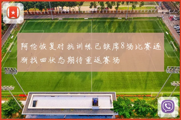 阿伦恢复对抗训练已缺席8场比赛逐渐找回状态期待重返赛场