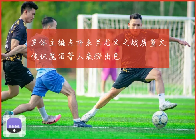 罗体主编点评米兰尤文之战质量欠佳仅魔笛等人表现出色