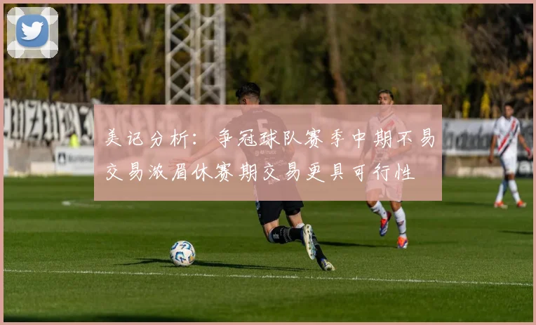 美记分析：争冠球队赛季中期不易交易浓眉休赛期交易更具可行性