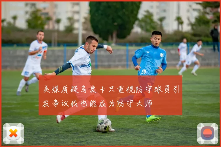 美媒质疑乌度卡只重视防守球员引发争议我也能成为防守大师