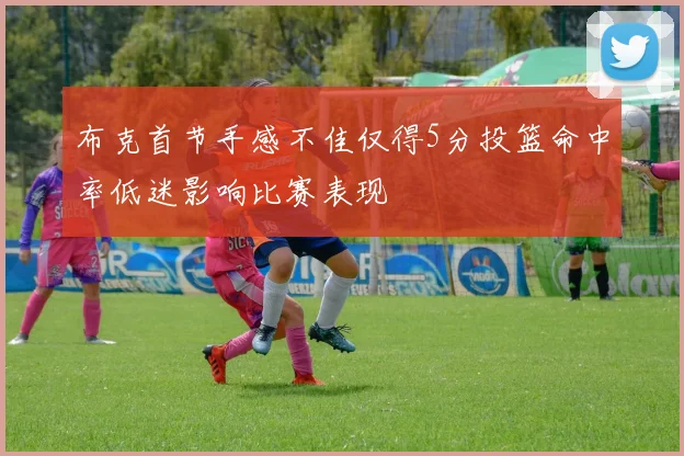 布克首节手感不佳仅得5分投篮命中率低迷影响比赛表现