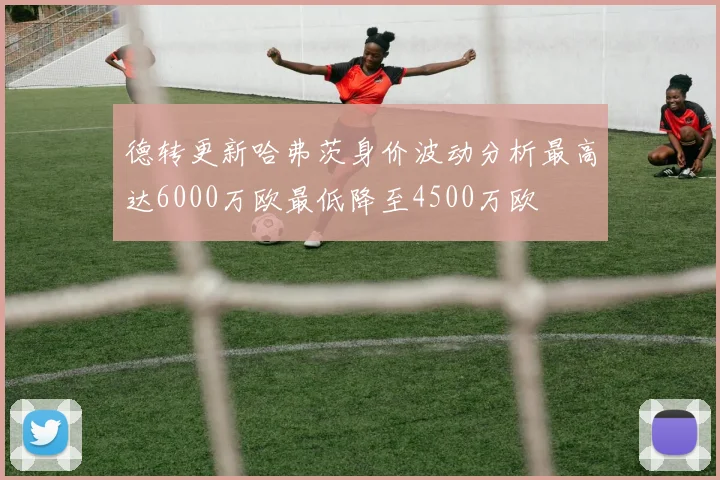 德转更新哈弗茨身价波动分析最高达6000万欧最低降至4500万欧