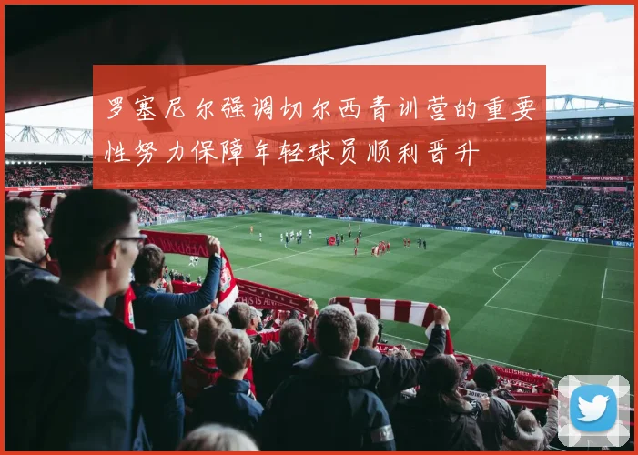 罗塞尼尔强调切尔西青训营的重要性努力保障年轻球员顺利晋升