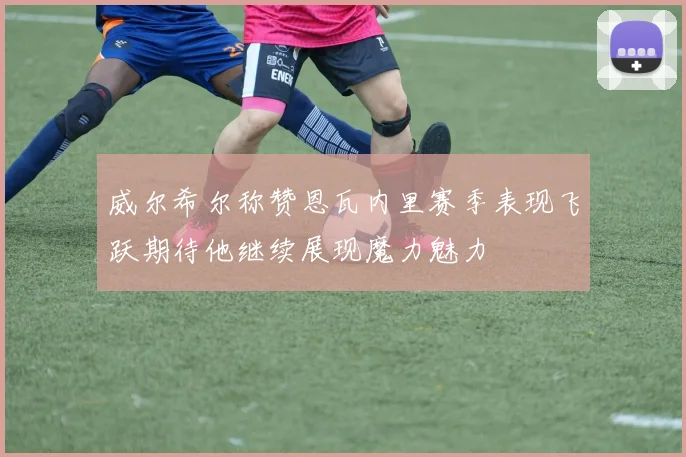 威尔希尔称赞恩瓦内里赛季表现飞跃期待他继续展现魔力魅力